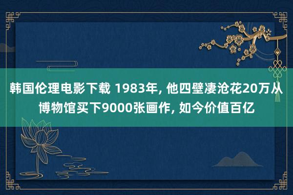 韩国伦理电影下载 1983年， 他四壁凄沧花20万从博物馆买下9000张画作， 如今价值百亿