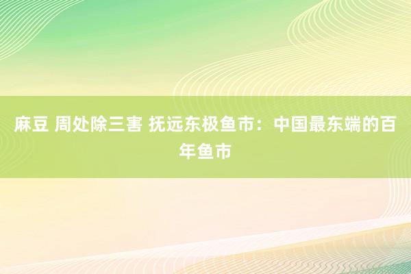 麻豆 周处除三害 抚远东极鱼市：中国最东端的百年鱼市