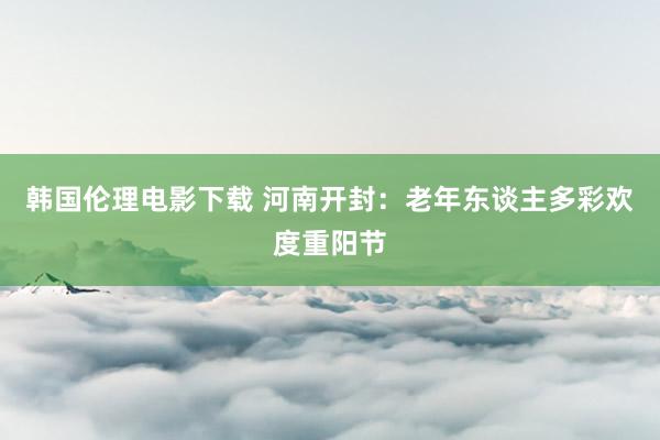 韩国伦理电影下载 河南开封：老年东谈主多彩欢度重阳节