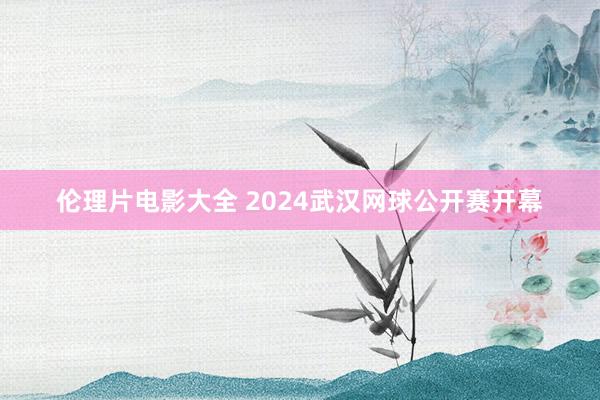 伦理片电影大全 2024武汉网球公开赛开幕