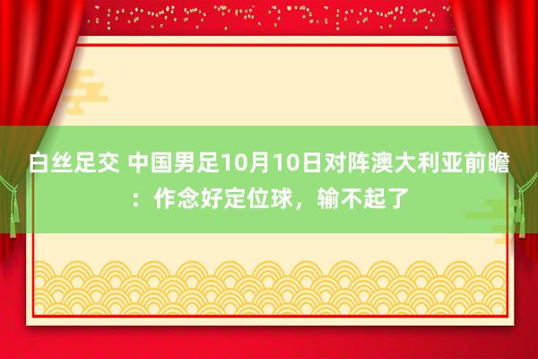 白丝足交 中国男足10月10日对阵澳大利亚前瞻：作念好定位球，输不起了