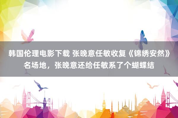 韩国伦理电影下载 张晚意任敏收复《锦绣安然》名场地，张晚意还给任敏系了个蝴蝶结