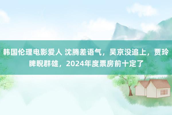 韩国伦理电影爱人 沈腾差语气，吴京没追上，贾玲睥睨群雄，2024年度票房前十定了