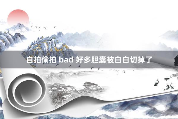 自拍偷拍 bad 好多胆囊被白白切掉了