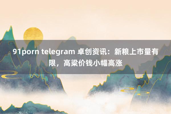 91porn telegram 卓创资讯：新粮上市量有限，高粱价钱小幅高涨