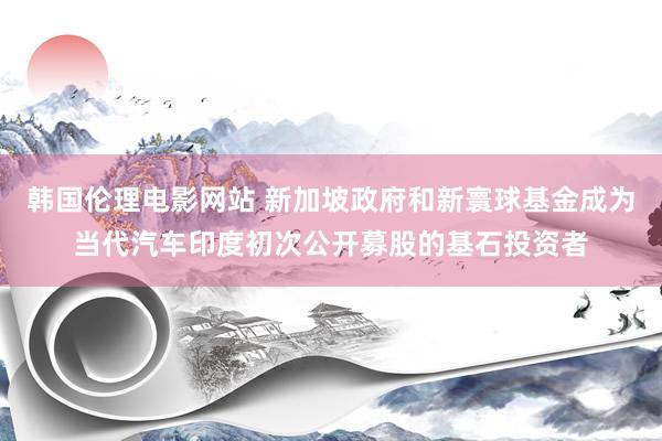 韩国伦理电影网站 新加坡政府和新寰球基金成为当代汽车印度初次公开募股的基石投资者