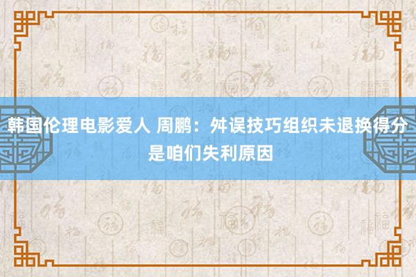 韩国伦理电影爱人 周鹏：舛误技巧组织未退换得分 是咱们失利原因