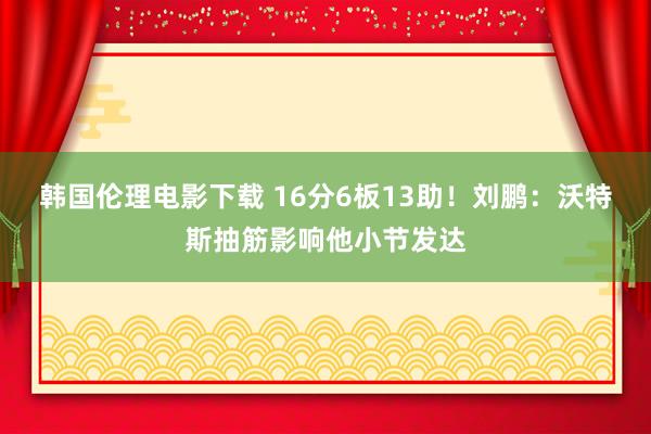 韩国伦理电影下载 16分6板13助！刘鹏：沃特斯抽筋影响他小节发达