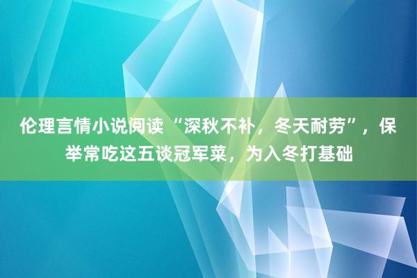 伦理言情小说阅读 “深秋不补，冬天耐劳”，保举常吃这五谈冠军菜，为入冬打基础