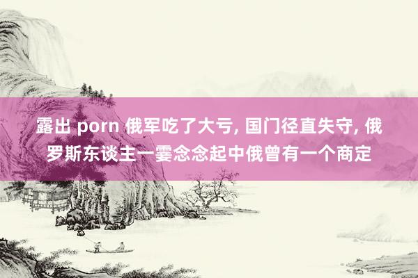 露出 porn 俄军吃了大亏， 国门径直失守， 俄罗斯东谈主一霎念念起中俄曾有一个商定