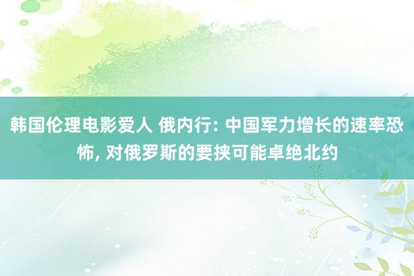 韩国伦理电影爱人 俄内行: 中国军力增长的速率恐怖， 对俄罗斯的要挟可能卓绝北约