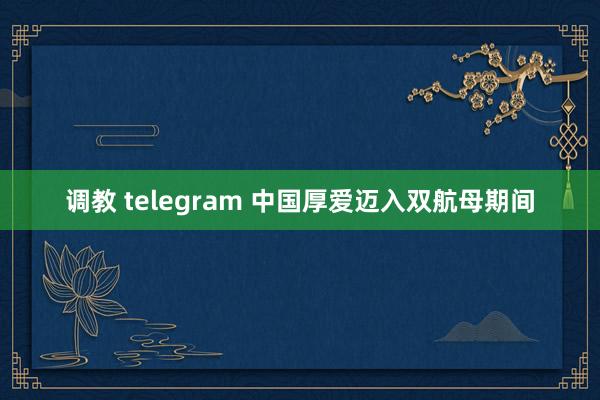 调教 telegram 中国厚爱迈入双航母期间