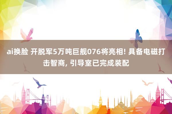 ai换脸 开脱军5万吨巨舰076将亮相! 具备电磁打击智商， 引导室已完成装配