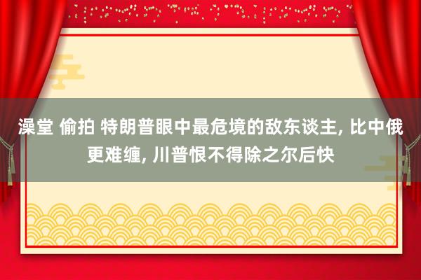 澡堂 偷拍 特朗普眼中最危境的敌东谈主， 比中俄更难缠， 川普恨不得除之尔后快