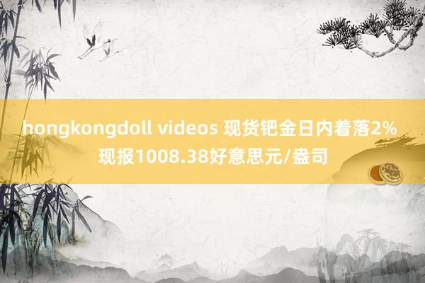 hongkongdoll videos 现货钯金日内着落2% 现报1008.38好意思元/盎司