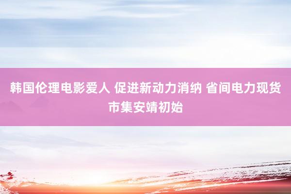 韩国伦理电影爱人 促进新动力消纳 省间电力现货市集安靖初始