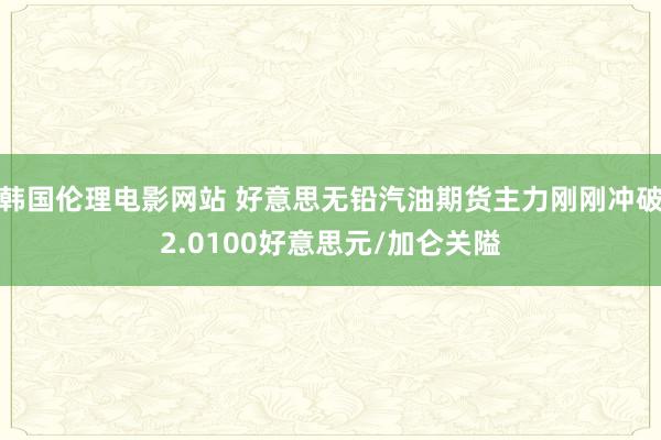 韩国伦理电影网站 好意思无铅汽油期货主力刚刚冲破2.0100好意思元/加仑关隘