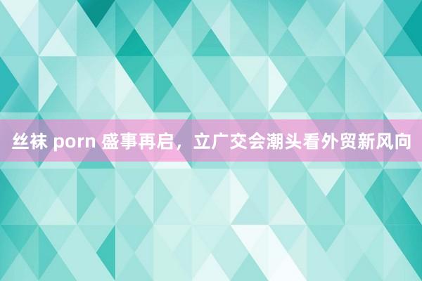 丝袜 porn 盛事再启，立广交会潮头看外贸新风向