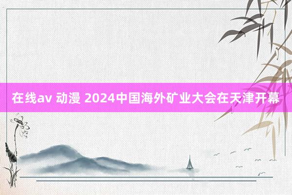 在线av 动漫 2024中国海外矿业大会在天津开幕