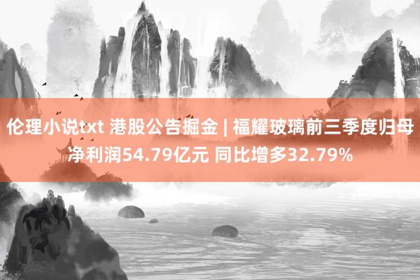 伦理小说txt 港股公告掘金 | 福耀玻璃前三季度归母净利润54.79亿元 同比增多32.79%