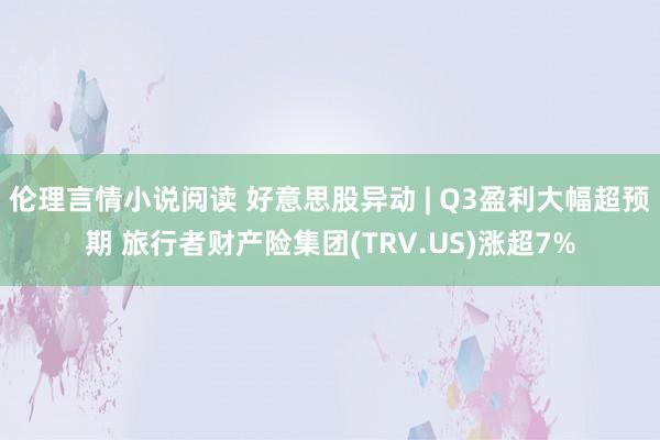 伦理言情小说阅读 好意思股异动 | Q3盈利大幅超预期 旅行者财产险集团(TRV.US)涨超7%