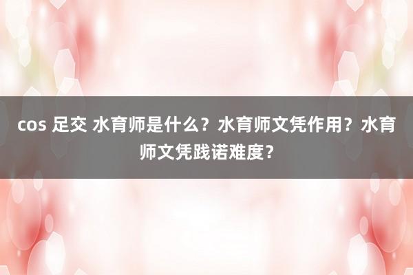 cos 足交 水育师是什么？水育师文凭作用？水育师文凭践诺难度？