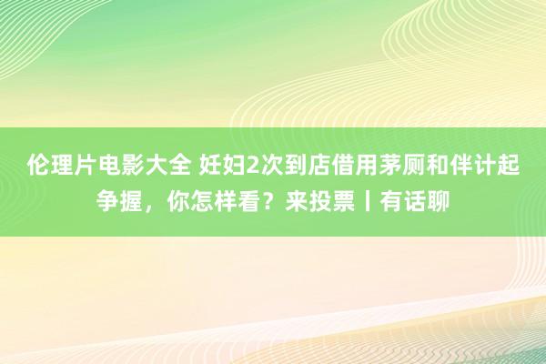 伦理片电影大全 妊妇2次到店借用茅厕和伴计起争握，你怎样看？来投票丨有话聊