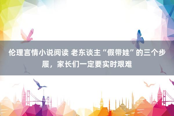 伦理言情小说阅读 老东谈主“假带娃”的三个步履，家长们一定要实时艰难