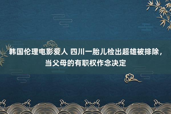 韩国伦理电影爱人 四川一胎儿检出超雄被排除，当父母的有职权作念决定