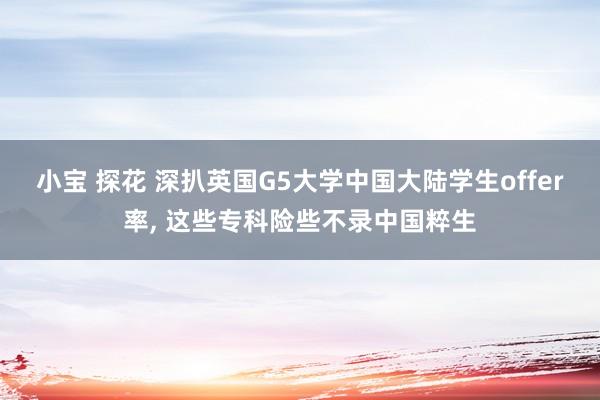 小宝 探花 深扒英国G5大学中国大陆学生offer率， 这些专科险些不录中国粹生