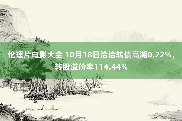 伦理片电影大全 10月18日洽洽转债高潮0.22%，转股溢价率114.44%