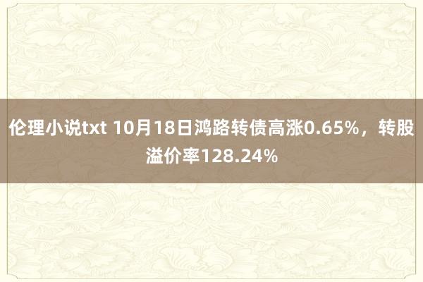 伦理小说txt 10月18日鸿路转债高涨0.65%，转股溢价率128.24%