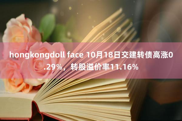 hongkongdoll face 10月18日交建转债高涨0.29%，转股溢价率11.16%