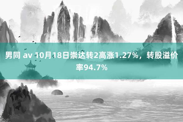 男同 av 10月18日崇达转2高涨1.27%，转股溢价率94.7%