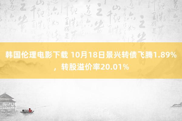 韩国伦理电影下载 10月18日景兴转债飞腾1.89%，转股溢价率20.01%