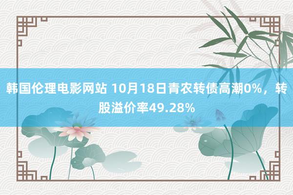 韩国伦理电影网站 10月18日青农转债高潮0%，转股溢价率49.28%