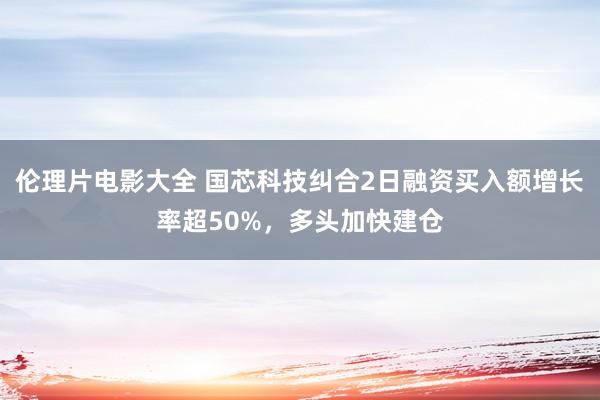 伦理片电影大全 国芯科技纠合2日融资买入额增长率超50%，多头加快建仓