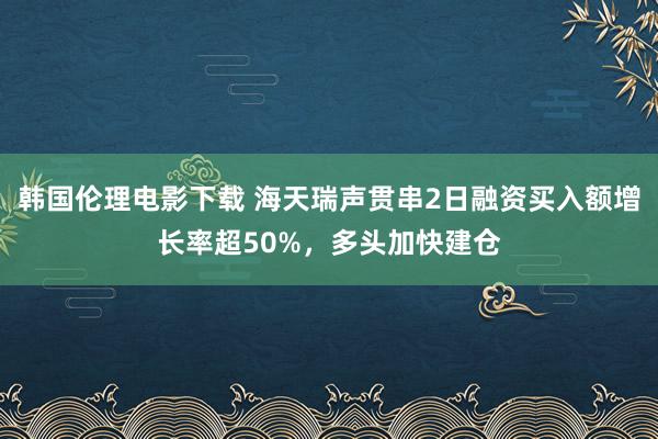 韩国伦理电影下载 海天瑞声贯串2日融资买入额增长率超50%，多头加快建仓