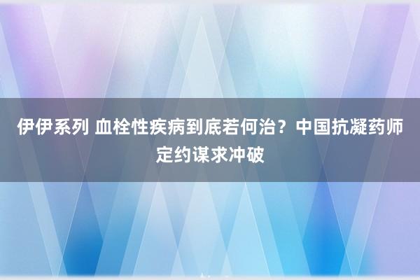 伊伊系列 血栓性疾病到底若何治？中国抗凝药师定约谋求冲破