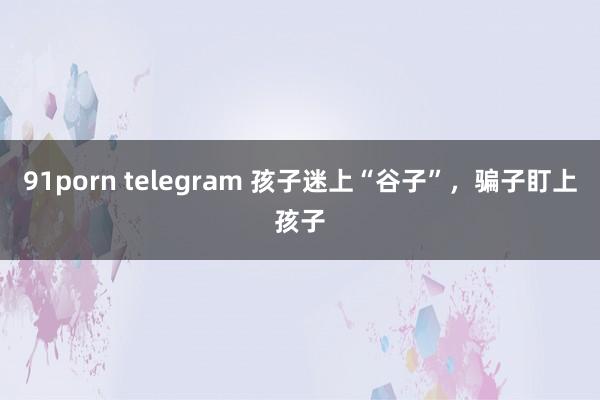 91porn telegram 孩子迷上“谷子”，骗子盯上孩子