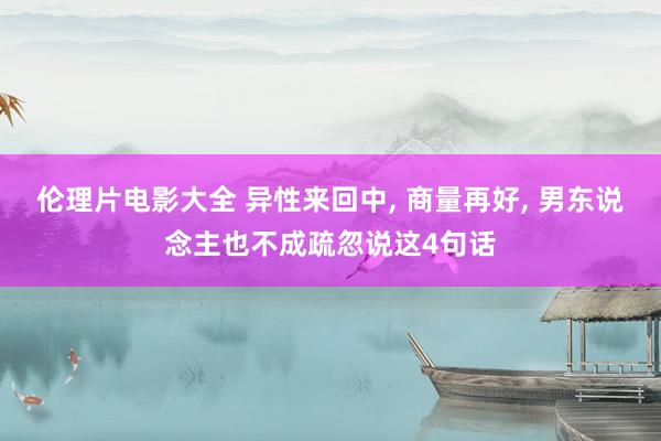 伦理片电影大全 异性来回中， 商量再好， 男东说念主也不成疏忽说这4句话