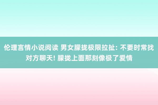 伦理言情小说阅读 男女朦拢极限拉扯: 不要时常找对方聊天! 朦拢上面那刻像极了爱情