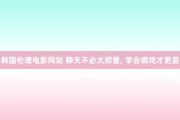 韩国伦理电影网站 聊天不必太郑重， 学会调戏才更爱