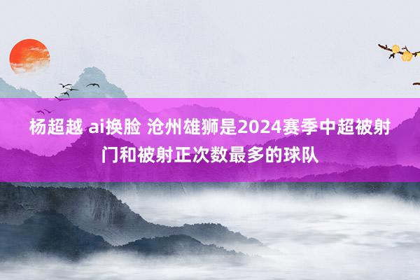 杨超越 ai换脸 沧州雄狮是2024赛季中超被射门和被射正次数最多的球队