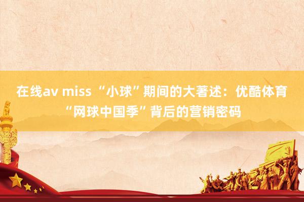 在线av miss “小球”期间的大著述：优酷体育“网球中国季”背后的营销密码