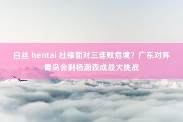 白丝 hentai 杜锋面对三连败危境？广东对阵青岛会剿杨瀚森成最大挑战