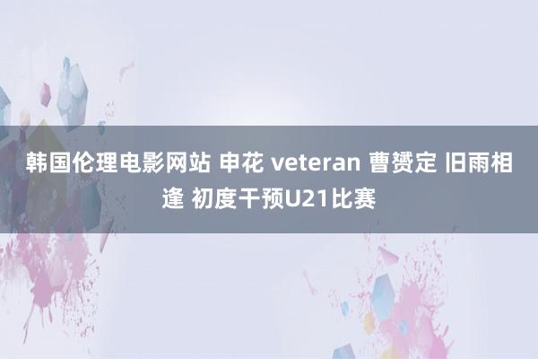 韩国伦理电影网站 申花 veteran 曹赟定 旧雨相逢 初度干预U21比赛