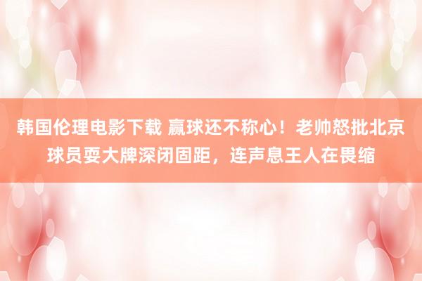 韩国伦理电影下载 赢球还不称心！老帅怒批北京球员耍大牌深闭固距，连声息王人在畏缩