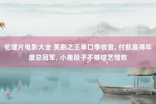 伦理片电影大全 笑剧之王单口季收官， 付航赢得年度总冠军， 小鹿段子不够综艺惜败