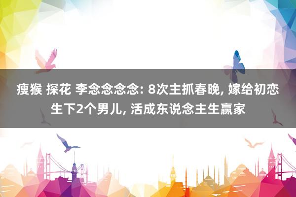 瘦猴 探花 李念念念念: 8次主抓春晚， 嫁给初恋生下2个男儿， 活成东说念主生赢家